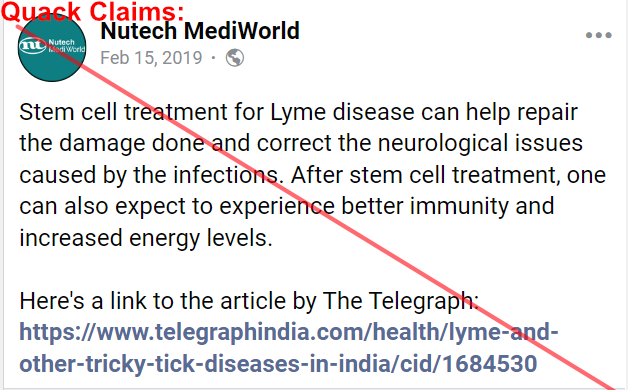 Red-marked Facebook post with quack claims by Nutech MediWorld
February 15, 2019
  · 
Stem cell treatment for Lyme disease can help repair the damage done and correct the neurological issues caused by the infections. After stem cell treatment, one can also expect to experience better immunity and increased energy levels.
Here's a link to the article by The Telegraph (Link to Telegraph India)