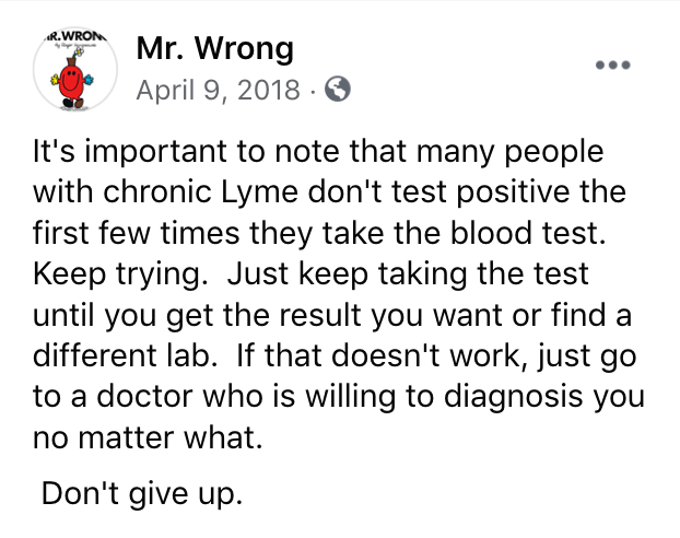 Facebook post from Mr. Wrong April 9, 2018 It's important to note that many people with chronic Lyme don't test positive the first few times they take the blood test. Keep trying. Just keep taking the test until you get the result you want or find a different lab. If that doesn't work, just go to a doctor who is willing to diagnosis you no matter what. Don't give up.